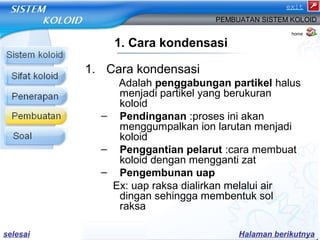 exit 
PEMBUATAN SISTEM KOLOID 
1. Cara kondensasi 
1. Cara kondensasi 
home 
Adalah penggabungan partikel halus 
menjadi partikel yang berukuran 
koloid 
– Pendinganan :proses ini akan 
menggumpalkan ion larutan menjadi 
koloid 
– Penggantian pelarut :cara membuat 
koloid dengan mengganti zat 
– Pengembunan uap 
Ex: uap raksa dialirkan melalui air 
dingan sehingga membentuk sol 
raksa 
selesai Halaman berikutnya 
 