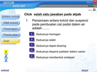 exit 
SOAL 
Click salah satu jawaban pada abjab 
1. Persamaan antara koloid dan suspensi 
pada pembuatan zat padat dalam air 
adalah …… 
a) Keduanya homogen 
b) Keduanya stabil 
c) Keduanya dapat disaring 
d) Keduanya dispersi padatan dalam cairan 
e) Keduanya membentuk endapan 
home 
AA 
BB 
CC 
DD 
EE 
1 
2 
3 
selesai lanjut 
 