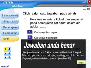 SOAL 
Click salah satu jawaban pada abjab 
1. Persamaan antara koloid dan suspensi 
pada pembuatan zat padat dalam air 
adalah …… 
a) Keduanya homogen 
b) Keduanya heterogen 
c) Keduanya dapat disaring 
d) Keduanya dispersi padatan dalam cairan 
e) Keduanya membentuk endapan 
home 
AA 
BB 
CC 
DD 
EE 
1 4 
2 5 
3 6 
Jika jawaban A dan B kita harus melihat dari 2 aspek 
Mikroskopis dan makroskopis, sehingga koloid bersifat 
dispersi padatan dalam cairan ( jawaban D). 
lanjut 
lanjut 
selesai 
exit 
 