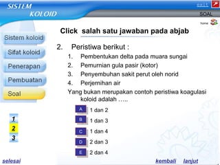 2. Peristiwa berikut : 
exit 
SOAL 
1. Pembentukan delta pada muara sungai 
2. Pemurnian gula pasir (kotor) 
3. Penyembuhan sakit perut oleh norid 
4. Perjernihan air 
Yang bukan merupakan contoh peristiwa koagulasi 
koloid adalah ….. 
a) 1 dan 2 
b) 1 dan 3 
c) 1 dan 4 
d) 2 dan 3 
e) 2 dan 4 
home 
Click salah satu jawaban pada abjab 
AA 
BB 
CC 
DD 
EE 
1 
2 
3 
selesai kembali lanjut 
 