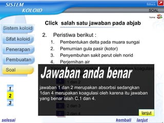 2. Peristiwa berikut : 
SOAL 
1. Pembentukan delta pada muara sungai 
2. Pemurnian gula pasir (kotor) 
3. Penyembuhan sakit perut oleh norid 
4. Perjernihan air 
Yang bukan merupakan contoh peristiwa koagulasi 
koloid adalah ….. 
a) 1 dan 2 
b) 1 dan 3 
c) 1 dan 4 
d) 2 dan 3 
e) 2 dan 4 
home 
Click salah satu jawaban pada abjab 
AA 
BB 
CC 
DD 
EE 
1 
2 
3 
jawaban 1 dan 2 merupakan absorbsi sedangkan 
1dan 4 merupakan koagulasi oleh karena itu jawaban 
yang benar ialah C.1 dan 4. 
lanjut 
kembali lanjut 
selesai 
exit 
 