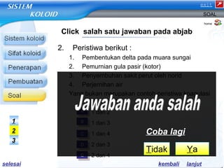 2. Peristiwa berikut : 
SOAL 
1. Pembentukan delta pada muara sungai 
2. Pemurnian gula pasir (kotor) 
3. Penyembuhan sakit perut oleh norid 
4. Perjernihan air 
Yang bukan merupakan contoh peristiwa koagulasi 
koloid adalah ….. 
a) 1 dan 2 
b) 1 dan 3 
c) 1 dan 4 
d) 2 dan 3 
e) 2 dan 4 
home 
Click salah satu jawaban pada abjab 
AA 
BB 
CC 
DD 
EE 
1 
2 
3 
Coba lagi 
Tidak Ya 
kembali lanjut 
selesai 
exit 
 