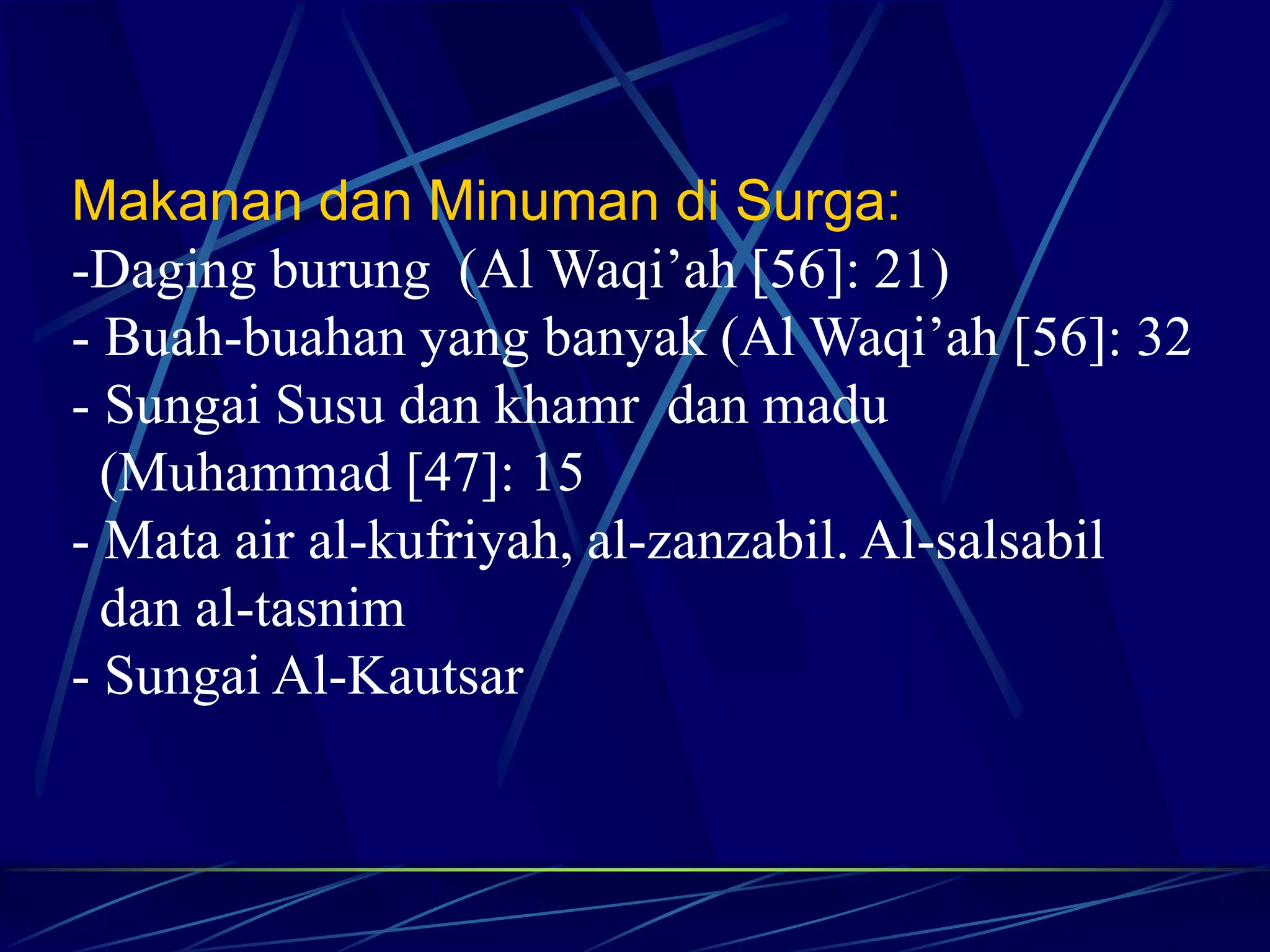 Makanan dan Minuman di Surga: 
-Daging burung (Al Waqi’ah [56]: 21) 
- Buah-buahan yang banyak (Al Waqi’ah [56]: 32 
- Sungai Susu dan khamr dan madu 
(Muhammad [47]: 15 
- Mata air al-kufriyah, al-zanzabil. Al-salsabil 
dan al-tasnim 
- Sungai Al-Kautsar 
 