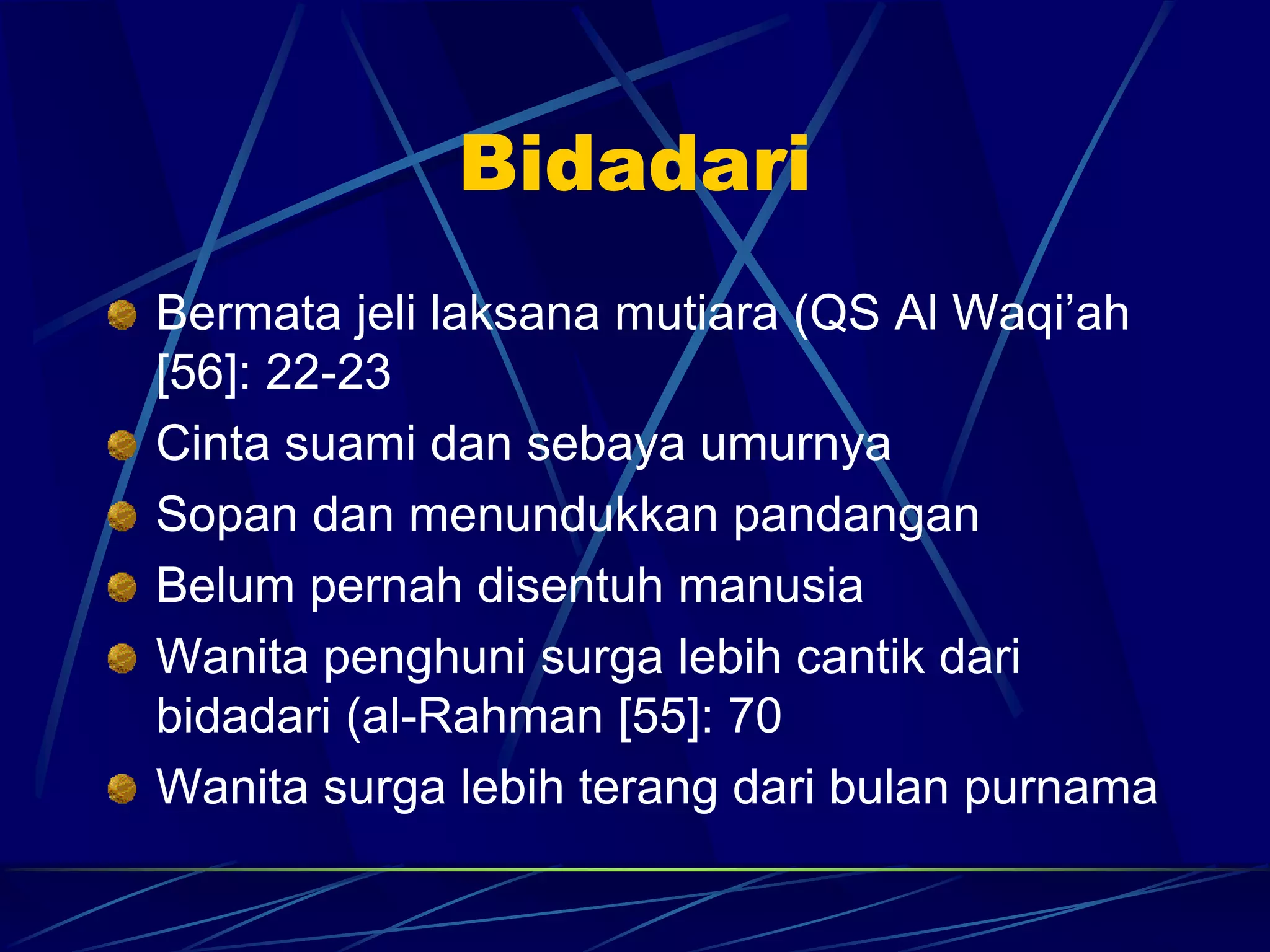 Bidadari 
Bermata jeli laksana mutiara (QS Al Waqi’ah 
[56]: 22-23 
Cinta suami dan sebaya umurnya 
Sopan dan menundukkan pandangan 
Belum pernah disentuh manusia 
Wanita penghuni surga lebih cantik dari 
bidadari (al-Rahman [55]: 70 
Wanita surga lebih terang dari bulan purnama 
 