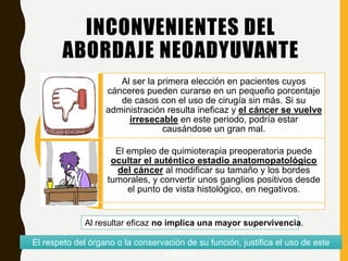 INCONVENIENTES DEL
ABORDAJE NEOADYUVANTE
Al ser la primera elección en pacientes cuyos
cánceres pueden curarse en un pequeño porcentaje
de casos con el uso de cirugía sin más. Si su
administración resulta ineficaz y el cáncer se vuelve
irresecable en este periodo, podría estar
causándose un gran mal.
El empleo de quimioterapia preoperatoria puede
ocultar el auténtico estadio anatomopatológico
del cáncer al modificar su tamaño y los bordes
tumorales, y convertir unos ganglios positivos desde
el punto de vista histológico, en negativos.
Al resultar eficaz no implica una mayor supervivencia.
El respeto del órgano o la conservación de su función, justifica el uso de este
método.
 