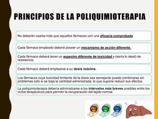 PRINCIPIOS DE LA POLIQUIMIOTERAPIA
No deberán usarse más que aquellos fármacos con una eficacia comprobada
Cada fármaco empleado deberá poseer un mecanismo de acción diferente.
Cada fármaco deberá tener un espectro diferente de toxicidad y (sería lo ideal) de
resistencia.
Cada fármaco deberá emplearse a su dosis máxima.
Los fármacos cuya toxicidad limitante de la dosis sea semejante puede combinarse sin
problemas solo si se baja la cantidad administrada, lo que supone reducir sus efectos.
La poliquimioterapia debería administrarse a los intervalos más breves posibles entre los
ciclos terapéuticos para permitir la recuperación del tejido normal.
 