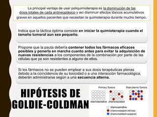 HIPÓTESIS DE
GOLDIE-COLDMAN
Indica que la táctica óptima consiste en iniciar la quimioterapia cuando el
tamaño tumoral aun sea pequeño.
Propone que la pauta debería contener todos los fármacos eficaces
posibles y ponerla en marcha cuanto antes para evitar la adquisición de
nuevas resistencias a los componentes de la combinación por parte de las
células que ya son resistentes a alguno de ellos.
Si los fármacos no se pueden emplear a sus dosis terapéuticas plenas
debido a la coincidencia de su toxicidad o a una interacción farmacológica,
deberán administrarse según a una secuencia alterna.
La principal ventaja de usar poliquimioterapia es la disminución de las
dosis totales de cada antineoplásico y así disminuir efectos tóxicos acumulativos
graves en aquellos pacientes que necesitan la quimioterapia durante mucho tiempo.
 