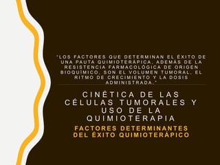 C I N É T I C A D E L A S
C É L U L A S T U M O R A L E S Y
U S O D E L A
Q U I M I O T E R A P I A
FA C T O R E S D E T E R M I N A N T E S
D E L É X I T O Q U I M I O T E R Á P I C O
“ L O S F A C T O R E S Q U E D E T E R M I N A N E L É X I T O D E
U N A P A U T A Q U I M I O T E R Á P I C A , A D E M Á S D E L A
R E S I S T E N C I A F A R M A C O L Ó G I C A D E O R I G E N
B I O Q U Í M I C O , S O N E L V O L U M E N T U M O R A L , E L
R I T M O D E C R E C I M I E N T O Y L A D O S I S
A D M I N I S T R A D A . ”
 