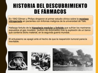 HISTORIA DEL DESCUBRIMIENTO
DE FÁRMACOS
En 1942 Gilman y Philips dirigieron el primer estudio clínico sobre la mostaza
nitrogenada en pacientes con linfomas malignos de la universidad de Yale.
Hallazgo fortuito de la hipoplasia medular y linfoide que sufrían los marineros
expuestos al gas mostaza (sulfuro de dicloroetilo) tras la explosión de un barco
que contenía dicho material, en la segunda guerra mundial.
El entusiasmo se apagó ante el hecho de que la reaparición tumoral parecía
inevitable.
 