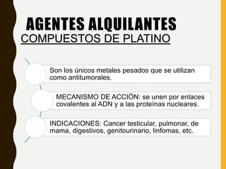 Son los únicos metales pesados que se utilizan
como antitumorales.
MECANISMO DE ACCIÓN: se unen por enlaces
covalentes al ADN y a las proteínas nucleares.
INDICACIONES: Cancer testicular, pulmonar, de
mama, digestivos, genitourinario, linfomas, etc.
AGENTES ALQUILANTES
COMPUESTOS DE PLATINO
 