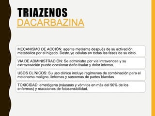 TRIAZENOS
MECANISMO DE ACCIÓN: agente metilante después de su activación
metabólica por el hígado. Destruye células en todas las fases de su ciclo.
VIA DE ADMINISTRACIÓN: Se administra por vía intravenosa y su
extravasación puede ocasionar daño tisular y dolor intenso.
USOS CLÍNICOS: Su uso clínico incluye regímenes de combinación para el
melanoma maligno, linfomas y sarcomas de partes blandas
TOXICIDAD: emetógena (náuseas y vómitos en más del 90% de los
enfermos) y reacciones de fotosensibilidad.
DACARBAZINA
 