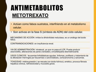 ANTIMETABOLITOS
• Actúan como falsos sustratos, interfiriendo en el metabolismo
celular.
• Son activas en la fase S (síntesis de ADN) del ciclo celular.
METOTREXATO
MECANISMO DE ACCIÓN: inhibe la dihidrofolato reductasa, es un análogo del ácido
fólico.
CONTRAINDICACIONES: en insuficiencia renal.
VIA DE ADMINISTRACIÓN: intratecal, ya que no pasa al LCR. Puede producir
aracnoiditis, alteraciones de pares craneales y encefalopatía desmielinizante.
USOS CLÍNICOS: leucemias linfoblásticas agudas, linfomas, profilaxis y tratamiento de
la afectación meníngea por leucemias o carcinotatosis, coriocarcinoma y sarcomas.
TOXICIDAD: mielosupresión ( se rescata con ácido folínico), emético, provoca fibrosis
hepática crónica, nefrotoxicidad y mucositis grave.
 