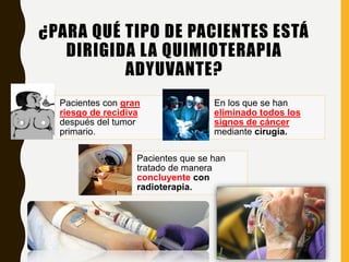 ¿PARA QUÉ TIPO DE PACIENTES ESTÁ
DIRIGIDA LA QUIMIOTERAPIA
ADYUVANTE?
Pacientes con gran
riesgo de recidiva
después del tumor
primario.
En los que se han
eliminado todos los
signos de cáncer
mediante cirugía.
Pacientes que se han
tratado de manera
concluyente con
radioterapia.
 