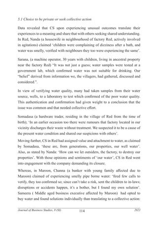 114
Journal of Business Studies, 8 (SI) 2021
5.1 Choice to be private or seek collective action
Data revealed that CS upon experiencing unusual outcomes translate their
experiences to a meaning and share that with others seeking shared understanding.
In Red, Nanda (a housewife in neighbourhood of factory Red, actively involved
in agitations) claimed ‘children were complaining of dizziness after a bath, and
water was smelly, verified with neighbours they too were experiencing the same’.
Sarana, (a machine operator, 30 years with children, living in ancestral property
near the factory Red) “It was not just a guess; water samples were tested at a
government lab, which confirmed water was not suitable for drinking. Our
“belief” derived from information we, the villagers, had gathered, discussed and
considered.”.
In view of verifying water quality, many had taken samples from their water
source, wells, to a laboratory to test which confirmed of the poor water quality.
This authentication and confirmation had given weight to a conclusion that the
issue was common and that needed collective effort.
Somadasa (a hardware trader, residing in the village of Red from the time of
birth); ‘In an earlier occasion too there were rumours that factory located in our
vicinity discharges their waste without treatment. We suspected it to be a cause of
the present water condition and shared our suspicions with others’.
Moving further, CS in Red had assigned value and attachment to water, as claimed
by Somadasa, ‘these are, from generations, our properties, our well water’.
Also, as stated by Nanda: ‘How can we let outsiders, the factory, to destroy our
properties’. With those opinions and sentiments of ‘our water’, CS in Red went
into engagement with the company demanding its closure.
Whereas, in Maroon, Channa (a banker with young family affected due to
Maroon) claimed of experiencing smelly pipe borne water: ‘fired few calls to
verify, they too confirmed so; since can’t take a risk, sent the children to in-laws;
disruptions or accidents happen, it’s a bother, but I found my own solution’.
Sameera ( Middle aged business executive affected by Maroon) had opted to
buy water and found solutions individually than translating to a collective action:
 