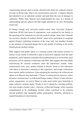 115
Journal of Business Studies, 8 (SI) 2021
‘experiencing unusual smell in water, checked with others too, ordered a bowser
of water to fill the tank, what to do, inconvenience and cost’. Company Maroon
had admitted it as an industrial accident and paid back the cost of damages to
authorities. Public from Maroon had comprehended the issue as a breach of
understanding (private sphere) and had sought alternatives on own, discounting
social cost.
In Orange, though state university student union, Inter University Students’
Federation (IUSF) had learnt of negotiations, were surprised by the finality in
the gazetting of the formation of a private medical college. Years later, Chamath
(an executive member of medical doctors’ union active participant in campaign
against Orange) explaining symptoms of the issue said, ‘our members brought
to our attention of imminent danger due to low quality of training at the newly
formed private medical college’.
DDT suggests that public sphere is a warning system with sensors sensitive to
society. Every routine in lifeworld is open to renovative impulses from the outer
peripheries, and if impulses contradict the accepted practices or conventions usual
processors will be replaced. Confirming with DDT, data suggests that individuals
experiencing the unusual conditions share the experiences (smelly water,
contaminated water, poor quality training to doctors, threat to free education)
with others to determine a meaning to that experience, had sought verifications
from experts, public institutions. Upon assigning the meaning to be within private
sphere as in Maroon, they had made a ‘Choice’ to remain private; however, where
termed as ‘common issue’, as in Red and Orange, made a ‘Choice’to seek collective
action, engagement. As activist Wassa (a trade union leader gave leadership in
many collective actions) claims ‘People to rise it should be a burning problem,
you must assign a human value’. Likewise, in Red and Orange, where meaning
comprehended to be challenging societal values construed to be common
(social) problems that demanded public participation, therefore, advanced to
expand boundaries to find solutions.
 