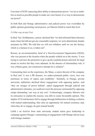 118
Journal of Business Studies, 8 (SI) 2021
Convener of IUSF expressing their ability to demonstrate power: “we try to mobi-
lize as much as possible people to make our voice heard, it is a way to demonstrate
our power”.
In both Red and Orange administrative and judicial power was overridden by
public opinion generating social power, yet Maroon failed to reach that level.
5.4 Our way at any Cost
In Red, Ven. Siridhamma, a priest, declared that “we had informed them (factory)
many times but did not get any reasonable response; we were determined, despite
assurance by DIG. We told him we will not withdraw until we see the factory,
which is a menace to us, is taken out”.
Ruwan, an environmentalist, head of a Non-Government Organization (NGO),
who was present at the location when the people walked on to the streets; “I was
trying to convince the protestors to give up the roadside protest and look for legal
means to resolve but they were adamant. In the absence of intermediary role, it
was a blame game, not constructive attempt for a solution”.
Commenting later on the experience, the Mano, a senior director of the company
in Red said ‘it was a PR disaster, we under-estimated public views, loss was
enormous in terms of rupees and credibility’. Similarly, in Orange, private
university authorities declined direct engagement with opposing parties, said
‘they are stooges of power behind’, opted engagement through judicial and
administrative domains, yet could not resist the pressure surmounted by opposing
camps demanding ‘our way at any cost’. Contrastingly, company Maroon sent
its emissaries to explain the reasons, was able to create favourable opinion. This
implies if CS and business fail to engage through deliberation in finding a solution
with mutual understanding, they miss an opportunity for mutual existence; and,
when they do so engage, do gain mutual benefit.
Lalith ( an Activist from state university student union gave leadership in
campaign against Orange) commenting on engagement with Orange and on issue
with Orange students:
 