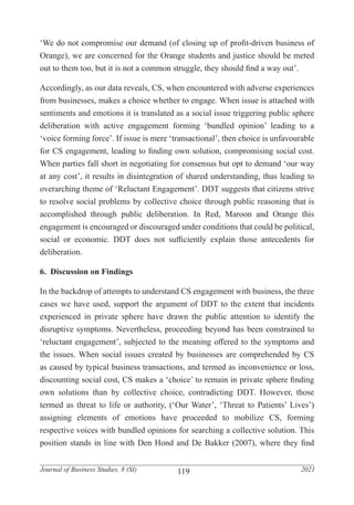 119
Journal of Business Studies, 8 (SI) 2021
‘We do not compromise our demand (of closing up of profit-driven business of
Orange), we are concerned for the Orange students and justice should be meted
out to them too, but it is not a common struggle, they should find a way out’.
Accordingly, as our data reveals, CS, when encountered with adverse experiences
from businesses, makes a choice whether to engage. When issue is attached with
sentiments and emotions it is translated as a social issue triggering public sphere
deliberation with active engagement forming ‘bundled opinion’ leading to a
‘voice forming force’. If issue is mere ‘transactional’, then choice is unfavourable
for CS engagement, leading to finding own solution, compromising social cost.
When parties fall short in negotiating for consensus but opt to demand ‘our way
at any cost’, it results in disintegration of shared understanding, thus leading to
overarching theme of ‘Reluctant Engagement’. DDT suggests that citizens strive
to resolve social problems by collective choice through public reasoning that is
accomplished through public deliberation. In Red, Maroon and Orange this
engagement is encouraged or discouraged under conditions that could be political,
social or economic. DDT does not sufficiently explain those antecedents for
deliberation.
6. Discussion on Findings
In the backdrop of attempts to understand CS engagement with business, the three
cases we have used, support the argument of DDT to the extent that incidents
experienced in private sphere have drawn the public attention to identify the
disruptive symptoms. Nevertheless, proceeding beyond has been constrained to
‘reluctant engagement’, subjected to the meaning offered to the symptoms and
the issues. When social issues created by businesses are comprehended by CS
as caused by typical business transactions, and termed as inconvenience or loss,
discounting social cost, CS makes a ‘choice’ to remain in private sphere finding
own solutions than by collective choice, contradicting DDT. However, those
termed as threat to life or authority, (‘Our Water’, ‘Threat to Patients’ Lives’)
assigning elements of emotions have proceeded to mobilize CS, forming
respective voices with bundled opinions for searching a collective solution. This
position stands in line with Den Hond and De Bakker (2007), where they find
 