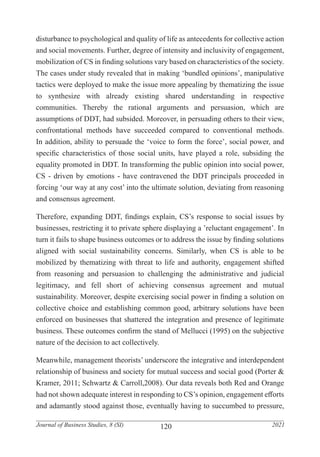120
Journal of Business Studies, 8 (SI) 2021
disturbance to psychological and quality of life as antecedents for collective action
and social movements. Further, degree of intensity and inclusivity of engagement,
mobilization of CS in finding solutions vary based on characteristics of the society.
The cases under study revealed that in making ‘bundled opinions’, manipulative
tactics were deployed to make the issue more appealing by thematizing the issue
to synthesize with already existing shared understanding in respective
communities. Thereby the rational arguments and persuasion, which are
assumptions of DDT, had subsided. Moreover, in persuading others to their view,
confrontational methods have succeeded compared to conventional methods.
In addition, ability to persuade the ‘voice to form the force’, social power, and
specific characteristics of those social units, have played a role, subsiding the
equality promoted in DDT. In transforming the public opinion into social power,
CS - driven by emotions - have contravened the DDT principals proceeded in
forcing ‘our way at any cost’ into the ultimate solution, deviating from reasoning
and consensus agreement.
Therefore, expanding DDT, findings explain, CS’s response to social issues by
businesses, restricting it to private sphere displaying a ’reluctant engagement’. In
turn it fails to shape business outcomes or to address the issue by finding solutions
aligned with social sustainability concerns. Similarly, when CS is able to be
mobilized by thematizing with threat to life and authority, engagement shifted
from reasoning and persuasion to challenging the administrative and judicial
legitimacy, and fell short of achieving consensus agreement and mutual
sustainability. Moreover, despite exercising social power in finding a solution on
collective choice and establishing common good, arbitrary solutions have been
enforced on businesses that shattered the integration and presence of legitimate
business. These outcomes confirm the stand of Mellucci (1995) on the subjective
nature of the decision to act collectively.
Meanwhile, management theorists’ underscore the integrative and interdependent
relationship of business and society for mutual success and social good (Porter &
Kramer, 2011; Schwartz & Carroll,2008). Our data reveals both Red and Orange
had not shown adequate interest in responding to CS’s opinion, engagement efforts
and adamantly stood against those, eventually having to succumbed to pressure,
 