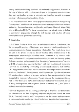 121
Journal of Business Studies, 8 (SI) 2021
closing operations incurring enormous loss and tarnishing goodwill. Whereas, in
the case of Maroon, with previous experiences in engagement with the society,
they have put in place systems to integrate, and therefore was able to respond
positively offering social sustainability efforts.
In the case of businesses which serves purposes of society, receives its legitimacy
from a people’s mandate and all fronts advocate for a strong bond between business
and society for mutual successes, and broader social good (Matten & Moon,2008;
Mirvis &Googins,2018). Yet, these opportunities were missed owing to failure
in constructive engagement attempts by both business and CS, that adversely
impacted the social good and sustainability.
7. Conclusion
In conclusion, it can be stated that CS considers the adverse experiences from
the irresponsible conduct of businesses as a breach of conditions (loss) and/or
inconvenience arising from a transactional relationship. As a result, those issues
are kept in the private sphere and do not translate into a common issue in the
public sphere necessitating a collective action. Therefore, in the cases of social
issues by business CS engagement confines to interpretation and meaning giving,
finds own solution and does not follow through the “problematization” process
as DDT advocates, thus shaping the theory with new conditions of limitations.
However, we conclude by illuminating specific social conditions that facilitate
CS’s engagement with business and the conditions that compel mutual exclusivity.
Moreover, businesses’ disengagement, unwillingness and rejection to entertain
CS opinion, places business in jeopardy and as the data reveals resulted in being
compelled to close down businesses. Thereto shaping the management theory
with another dimension, the Sri Lankan business and society relationship, instead
of being interdependent and integrated (Porter & Kramer, 2011), had opted to
maintain a detached relationship.
However, the process that the society goes through to determine and demonstrate
the concerns has not been adequately explained in previous studies (O’Toole,
2019). This study explains on CS’s engagement and the manner society responds
to businesses in determining the role of businesses. It emphasizes importance of
 