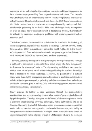 122
Journal of Business Studies, 8 (SI) 2021
respective norms and values beside emotional elements, and found engagement to
be a reluctant attempt resulting from respective norms and values. This extends
the CSR theory with an understanding on how society comprehends and receives
role of business. Thereby, study expands and shapes the CSR theory by unearthing
the distinct nature how the businesses are comprehended by society and their
relationship, prevailing in Sri Lanka. This stand challenges basic assumptions
of DDT on social power assimilation with a deliberative process, their inability
in collectively searching solutions to problems with moral agreement hailing
common good.
The role of business under neoliberal policies and its scrutiny in the backdrop of
social acceptance, legitimacy has become a challenge (Carroll& Brown, 2018;
Scherer, et al., 2006) to practitioners across the world. Adding to it, the futility
of being detached from society and success in integrated approaches that coexist
with society (O’Toole,2019; Penrose,2009) has been emphasised.
Therefore, our study findings offer managers ways to develop frameworks through
a deliberative mechanism to integrate those social actors who have the capacity
to determine the conduct of business. Thereby creating an ability to overcome the
detach stand taken by the social actors and repositioning the business in society
that is mandated by social legitimacy. Moreover, the possibility of a defined
framework through CS engagement and deliberation to establish an interactive
relationship that permits opinion gathering and dissemination related to business
and social concerns, pave a path to CSR and social engagement, thereby social
integration and social sustainability.
Study exposes its futility to seek legitimacy through the administrative
certifications, also as consensual agreement when business’presence is challenged
by public opinion. Thereby, managers are informed of alternative paths to reach
a common understanding; lobbying, campaigns, public deliberations etc. as in
Maroon. Similarly, it revealed that certain social groups carry power centres that
could influence opinion making while certain social interests carry the ability to
instigate collective action than others. Managers can be mindful of these factors in
crisis management, public relations or even in CSR projects where to the lobbying
 