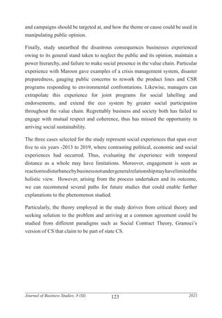 123
Journal of Business Studies, 8 (SI) 2021
and campaigns should be targeted at, and how the theme or cause could be used in
manipulating public opinion.
Finally, study unearthed the disastrous consequences businesses experienced
owing to its general stand taken to neglect the public and its opinion, maintain a
power hierarchy, and failure to make social presence in the value chain. Particular
experience with Maroon gave examples of a crisis management system, disaster
preparedness, gauging public concerns to rework the product lines and CSR
programs responding to environmental confrontations. Likewise, managers can
extrapolate this experience for joint programs for social labelling and
endorsements, and extend the eco system by greater social participation
throughout the value chain. Regrettably business and society both has failed to
engage with mutual respect and coherence, thus has missed the opportunity in
arriving social sustainability.
The three cases selected for the study represent social experiences that span over
five to six years -2013 to 2019, where contrasting political, economic and social
experiences had occurred. Thus, evaluating the experience with temporal
distance as a whole may have limitations. Moreover, engagement is seen as
reactiontodisturbancebybusinessnotundergeneralrelationshipmayhavelimitedthe
holistic view. However, arising from the process undertaken and its outcome,
we can recommend several paths for future studies that could enable further
explanations to the phenomenon studied.
Particularly, the theory employed in the study derives from critical theory and
seeking solution to the problem and arriving at a common agreement could be
studied from different paradigms such as Social Contract Theory, Gramsci’s
version of CS that claim to be part of state CS.
 