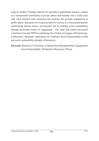 106
Journal of Business Studies, 8 (SI) 2021
analysis method. Findings indicate CS generally comprehends business conduct
as a transactional relationship in private sphere and translate into a social issue
only when attached with sentiments and emotions that prompts engagement in
public sphere. Businesses too in general perceive society as a transactional partner
undermining human esteem, and therefore fail in enabling social sustainability
through democratic means of engagement. The study thus makes theoretical
contribution towards DDT by explaining why CS does not engage with businesses.
Furthermore, illuminate implications on Corporate Social Responsibility (CSR)
and social sustainability attempts of businesses.
Keywords: Business; Civil Society; Corporate Social Responsibility; Engagement;
	 Social Sustainability; Deliberative Democracy Theory
 