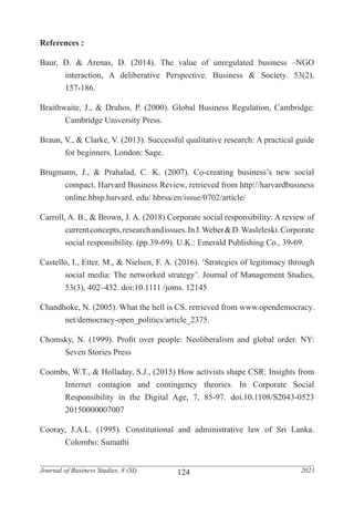 124
Journal of Business Studies, 8 (SI) 2021
References :
Baur, D. & Arenas, D. (2014). The value of unregulated business –NGO
	 interaction, A deliberative Perspective. Business & Society. 53(2),
	157-186.
Braithwaite, J., & Drahos, P. (2000). Global Business Regulation, Cambridge:
	 Cambridge University Press.
Braun, V., & Clarke, V. (2013). Successful qualitative research: A practical guide
	 for beginners. London: Sage.
Brugmann, J., & Prahalad, C. K. (2007). Co-creating business’s new social
	 compact. Harvard Business Review, retrieved from http://harvardbusiness
	 online.hbsp.harvard. edu/ hbrsa/en/issue/0702/article/
Carroll, A. B., & Brown, J. A. (2018) Corporate social responsibility: A review of
	 currentconcepts,researchandissues.InJ.Weber&D.Wasleleski.Corporate
	 social responsibility. (pp.39-69). U.K.: Emerald Publishing Co., 39-69.
Castello, I., Etter, M., & Nielsen, F. A. (2016). ‘Strategies of legitimacy through
	 social media: The networked strategy’. Journal of Management Studies,
	 53(3), 402–432. doi:10.1111 /joms. 12145
Chandhoke, N. (2005). What the hell is CS. retrieved from www.opendemocracy.
	net/democracy-open_politics/article_2375.
Chomsky, N. (1999). Profit over people: Neoliberalism and global order. NY:
	 Seven Stories Press
Coombs, W.T., & Holladay, S.J., (2015) How activists shape CSR: Insights from
	 Internet contagion and contingency theories. In Corporate Social
	 Responsibility in the Digital Age, 7, 85-97. doi.10.1108/S2043-0523
	20150000007007
Cooray, J.A.L. (1995). Constitutional and administrative law of Sri Lanka.
	 Colombo: Sumathi
 