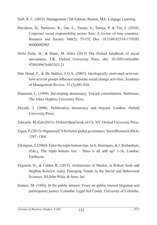 125
Journal of Business Studies, 8 (SI) 2021
Daft, R. L. (2015). Management 12th Edition. Boston, MA: Cengage Learning
Davidson, D., Tanimoto, K., Jun, L., Taneja, S., Taneja, P. & Yin, J. (2018).
	 Corporate social responsibility across Asia: A review of four countries.
	 Business and Society 360(2), 73-132 Doi: 10.1108/S2514-1759201
	80000002003
Della Porta, D., & Diani, M. (Eds) (2015) The Oxford handbook of social
	 movements, UK. Oxford University Press. doi: 10.1093/oxfordhb/
	9780199678402.013.21
Den Hond, F., & De Bakker, F.G.A. (2007). Ideologically motivated activism:
	 how activist groups influence corporate social change activities, Academy
	 of Management Review. 32 (3),901-924.
Diamond, L. (1999). Developing democracy: Toward consolidation. Baltimore,
	 The Johns Hopkins University Press,
Dryzek, J. (2000). Deliberative democracy and beyond. London, Oxford
	 University Press.
Edwards, M.(Ed) (2011). Oxford Hand book of CS. NY: Oxford University Press.
Eigen, P. (2013). Organized CS for better global governance. SocialResearch,80(4),
	 1287 -1308.
Elkington, J. (2004). Enter the triple bottom line. InA. Henriques, & J. Richardson,
	 (Eds.), The triple bottom line – Does it all add up? 1-16, London:
	Earthscan.
Fligstein, N., & Calder, R. (2015). Architecture of Market, in Robert Scott and
	 Stephan Kosslyn. (eds), Emerging Trends in the Social and Behavioral
	 Sciences. NJ,John Wiley & Sons, Inc.
Gomez, M. (1993). In the public interest: Essay on public interest litigation and
	 participatory justice. Colombo. Legal Aid Center, University of Colombo.
 