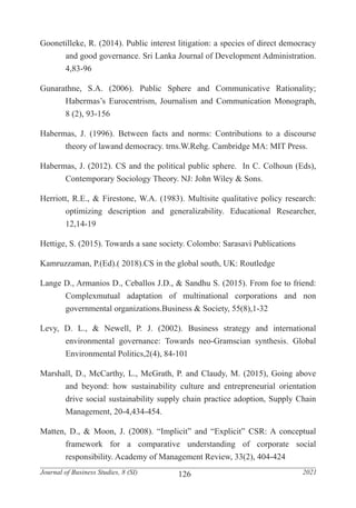 126
Journal of Business Studies, 8 (SI) 2021
Goonetilleke, R. (2014). Public interest litigation: a species of direct democracy
	 and good governance. Sri Lanka Journal of Development Administration.
	4,83-96
Gunarathne, S.A. (2006). Public Sphere and Communicative Rationality;
	 Habermas’s Eurocentrism, Journalism and Communication Monograph,
	 8 (2), 93-156
Habermas, J. (1996). Between facts and norms: Contributions to a discourse
	 theory of lawand democracy. trns.W.Rehg. Cambridge MA: MIT Press.
Habermas, J. (2012). CS and the political public sphere. In C. Colhoun (Eds),
	 Contemporary Sociology Theory. NJ: John Wiley & Sons.
Herriott, R.E., & Firestone, W.A. (1983). Multisite qualitative policy research:
	 optimizing description and generalizability. Educational Researcher,
	12,14-19
Hettige, S. (2015). Towards a sane society. Colombo: Sarasavi Publications
Kamruzzaman, P.(Ed).( 2018).CS in the global south, UK: Routledge
Lange D., Armanios D., Ceballos J.D., & Sandhu S. (2015). From foe to friend:
	 Complexmutual adaptation of multinational corporations and non
	 governmental organizations.Business & Society, 55(8),1-32
Levy, D. L., & Newell, P. J. (2002). Business strategy and international
	 environmental governance: Towards neo-Gramscian synthesis. Global
	 Environmental Politics,2(4), 84-101
Marshall, D., McCarthy, L., McGrath, P. and Claudy, M. (2015), Going above
	 and beyond: how sustainability culture and entrepreneurial orientation
	 drive social sustainability supply chain practice adoption, Supply Chain
	 Management, 20-4,434-454.
Matten, D., & Moon, J. (2008). “Implicit” and “Explicit” CSR: A conceptual
	 framework for a comparative understanding of corporate social
	 responsibility. Academy of Management Review, 33(2), 404-424
 