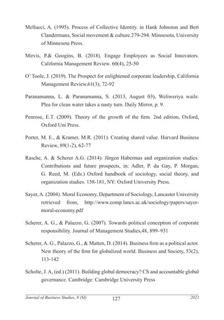 127
Journal of Business Studies, 8 (SI) 2021
Mellucci, A. (1995). Process of Collective Identity. in Hank Johnston and Bert
	 Clandermans, Social movement & culture.279-294. Minnesota, University
	 of Minnesota Press.
Mirvis, P.& Googins, B. (2018). Engage Employees as Social Innovators.
	 California Management Review. 60(4), 25-50
O’ Toole, J. (2019). The Prospect for enlightened corporate leadership, California
	 Management Review,61(3), 72-92
Paranamanna, L. & Paranamanna, S. (2013, August 03), Weliweriya wails:
	 Plea for clean water takes a nasty turn. Daily Mirror, p. 9.
Penrose, E.T. (2009). Theory of the growth of the firm. 2nd edition, Oxford,
	 Oxford Uni Press.
Porter, M. E., & Kramer, M.R. (2011). Creating shared value. Harvard Business
	 Review, 89(1-2), 62-77
Rasche, A. & Scherer A.G. (2014). Jürgen Habermas and organization studies:
	 Contributions and future prospects, in: Adler, P. du Gay, P. Morgan,
	 G. Reed, M. (Eds.) Oxford handbook of sociology, social theory, and
	 organization studies. 158-181, NY: Oxford University Press.
Sayer, A. (2004). Moral Economy, Department of Sociology, Lancaster University
	 retrieved from, http://www.comp.lancs.ac.uk/sociology/papers/sayer-
	moral-economy.pdf
Scherer, A. G., & Palazzo, G. (2007). Towards political conception of corporate
	 responsibility. Journal of Management Studies,48, 899–931
Scherer,A. G., Palazzo, G., & Matten, D. (2014). Business firm as a political actor.
	 New theory of the firm for globalized world. Business and Society, 53(2),
	113-142
Scholte, J.A, (ed.) (2011). Building global democracy? CS and accountable global
	 governance. Cambridge: Cambridge University Press
 
