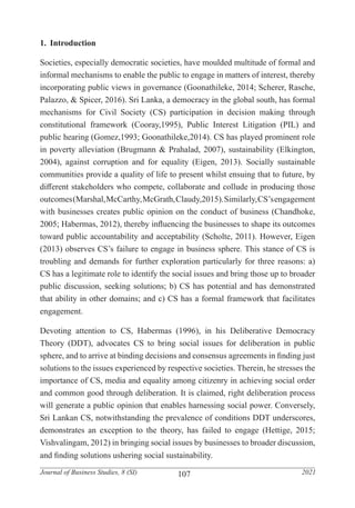 107
Journal of Business Studies, 8 (SI) 2021
1.	 Introduction
Societies, especially democratic societies, have moulded multitude of formal and
informal mechanisms to enable the public to engage in matters of interest, thereby
incorporating public views in governance (Goonathileke, 2014; Scherer, Rasche,
Palazzo, & Spicer, 2016). Sri Lanka, a democracy in the global south, has formal
mechanisms for Civil Society (CS) participation in decision making through
constitutional framework (Cooray,1995), Public Interest Litigation (PIL) and
public hearing (Gomez,1993; Goonathileke,2014). CS has played prominent role
in poverty alleviation (Brugmann & Prahalad, 2007), sustainability (Elkington,
2004), against corruption and for equality (Eigen, 2013). Socially sustainable
communities provide a quality of life to present whilst ensuing that to future, by
different stakeholders who compete, collaborate and collude in producing those
outcomes(Marshal,McCarthy,McGrath,Claudy,2015).Similarly,CS’sengagement
with businesses creates public opinion on the conduct of business (Chandhoke,
2005; Habermas, 2012), thereby influencing the businesses to shape its outcomes
toward public accountability and acceptability (Scholte, 2011). However, Eigen
(2013) observes CS’s failure to engage in business sphere. This stance of CS is
troubling and demands for further exploration particularly for three reasons: a)
CS has a legitimate role to identify the social issues and bring those up to broader
public discussion, seeking solutions; b) CS has potential and has demonstrated
that ability in other domains; and c) CS has a formal framework that facilitates
engagement.
Devoting attention to CS, Habermas (1996), in his Deliberative Democracy
Theory (DDT), advocates CS to bring social issues for deliberation in public
sphere, and to arrive at binding decisions and consensus agreements in finding just
solutions to the issues experienced by respective societies. Therein, he stresses the
importance of CS, media and equality among citizenry in achieving social order
and common good through deliberation. It is claimed, right deliberation process
will generate a public opinion that enables harnessing social power. Conversely,
Sri Lankan CS, notwithstanding the prevalence of conditions DDT underscores,
demonstrates an exception to the theory, has failed to engage (Hettige, 2015;
Vishvalingam, 2012) in bringing social issues by businesses to broader discussion,
and finding solutions ushering social sustainability.
 
