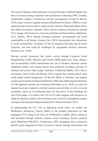 108
Journal of Business Studies, 8 (SI) 2021
The rise of corporates, their dominance in social life under neoliberal regimes has
been of interest among researchers and practitioners (Chomsky,1999). Notably,
irresponsible conduct of businesses and the consequences (Carroll & Brown,
2018), hence a need to regulate business (Braithwaite & Drahos, 2000) as a state
machinery has not been able to enforce justice (Scherer, Palazzo& Matten,2014),
have drawn researchers’ attention. These adverse conducts of businesses demand
CS to engage with business to overcome problems and find solutions (Habermas,
2012; Scholte, 2011), thereby bringing economic, environmental and social
sustainability to all beings. Amartya Sen (2013), incorporates four dimensions
to social sustainability: a) Quality of life; b) Equality) Diversity and d) Social
Cohesion, and that could be challenged by unregulated business outcomes
(Scherer, et al., 2014).
Moving towards businesses that reache society through Corporate Social
Responsibility (CSR), Schwartz and Carroll (2008) depict how Value, Balance
and Accountability (VBA) demonstrates the role of business. Business actions
undertaken jointly with outside entities have produced rewarding outcomes to
business and society both (Lange, Armanios, Ceballos& Sandhu, 2015, Mirvis
& Googins, 2018). Porter and Kramer (2011) suggest that creating shared value
could enable mutual progression. CS has the ability to thematize and amplify
socialissues insearchof solutions(Habermas,1996),thus influencingtheformation
of CSR approach and the role of business (Davidson, et al., 2018). As such, the
manner businesses respond to external interests and activities, to arrive at social
acceptance, opens up an intellectual space for discussion. In this backdrop, the
aim of this paper is to explore how CS in Sri Lanka engages with businesses to
shape the business conduct when businesses are involved in unregulated conduct
causing social discontent (Kamruzzaman,2018, Porter & Kramer, 2011).
In understanding the CS’s role in addressing social issues, we employ the
Deliberative Democracy Theory (DDT) as the primary theoretical eye that
propagates CS to bring social issues for deliberation in public sphere, aiming at
will formation through collective choices, moral consensus, thereby common
good (Habermas,1996/2012). Furthermore, DDT propagates those businesses
disturb social integration by their invasion to society through colonization and
 