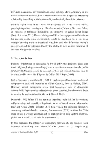 110
Journal of Business Studies, 8 (SI) 2021
CS’s role in economic environment and social stability. More particularly on CS
behaviour towards business, how it perceives business and the process of forming
relationship in reaching social sustainability and mutually beneficial existence.
Practical significance of this study can be spelled out in the context where,
growing inequalities resulting in neoliberal economies (Edwards, 2011) and failure
of business to formulate meaningful self-initiatives to curtail social issues
(Porter&Kramer,2011).Thus,exploringintoCS’sactiveengagementwithbusiness
for common good, social sustainability would be significant for a practicing
manager enabling them to understand why, how and what influences society’s
engagement and its outcomes, thereby the ability to meet desired outcomes of
business with greater certainty.
2. Literature Review
Business organization is considered to be an entity that produces goods and
services by employing commanding system to transform resources to make profits
(Daft, 2015). Nevertheless, to be sustainable, those actions and decisions need to
be embedded in social life (Fligstein & Calder, 2015; Sayer, 2004).
Role of business is manifested by CSR, by seeking social legitimacy and social
acceptance to exist and to pursue its affairs (Castello, Etter & Nielson, 2016).
However, recent experiences reveal that businesses’ lack of democratic
accountability in governance and respect for global concerns, have become a threat
to social order and sustainability (Levy & Newell, 2002).
Diamond (1999) defines CS as a realm of organized social life that is voluntary,
self-generating, and bound by a legal order or set of shared values. Meanwhile,
Baur and Arena (2014) consider CS to be a vehicle for economic prosperity,
democracy and social order. However, Kamruzzaman (2018) cautions that CS is
more or less a western construct and its applicability in non-western countries,
global south, should be taken in their own context.
In this backdrop, the intensity of encounters between CS and business have
increased dramatically with advent of CSR (Zadek, 2011). Despite large
 