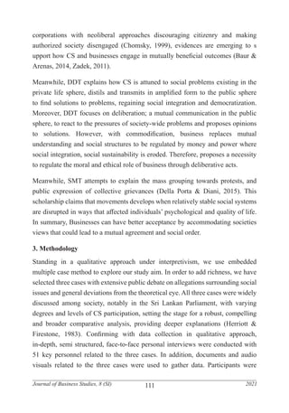 111
Journal of Business Studies, 8 (SI) 2021
corporations with neoliberal approaches discouraging citizenry and making
authorized society disengaged (Chomsky, 1999), evidences are emerging to s
upport how CS and businesses engage in mutually beneficial outcomes (Baur &
Arenas, 2014, Zadek, 2011).
Meanwhile, DDT explains how CS is attuned to social problems existing in the
private life sphere, distils and transmits in amplified form to the public sphere
to find solutions to problems, regaining social integration and democratization.
Moreover, DDT focuses on deliberation; a mutual communication in the public
sphere, to react to the pressures of society-wide problems and proposes opinions
to solutions. However, with commodification, business replaces mutual
understanding and social structures to be regulated by money and power where
social integration, social sustainability is eroded. Therefore, proposes a necessity
to regulate the moral and ethical role of business through deliberative acts.
Meanwhile, SMT attempts to explain the mass grouping towards protests, and
public expression of collective grievances (Della Porta & Diani, 2015). This
scholarship claims that movements develops when relatively stable social systems
are disrupted in ways that affected individuals’ psychological and quality of life.
In summary, Businesses can have better acceptance by accommodating societies
views that could lead to a mutual agreement and social order.
3. Methodology
Standing in a qualitative approach under interpretivism, we use embedded
multiple case method to explore our study aim. In order to add richness, we have
selected three cases with extensive public debate on allegations surrounding social
issues and general deviations from the theoretical eye. All three cases were widely
discussed among society, notably in the Sri Lankan Parliament, with varying
degrees and levels of CS participation, setting the stage for a robust, compelling
and broader comparative analysis, providing deeper explanations (Herriott &
Firestone, 1983). Confirming with data collection in qualitative approach,
in-depth, semi structured, face-to-face personal interviews were conducted with
51 key personnel related to the three cases. In addition, documents and audio
visuals related to the three cases were used to gather data. Participants were
 