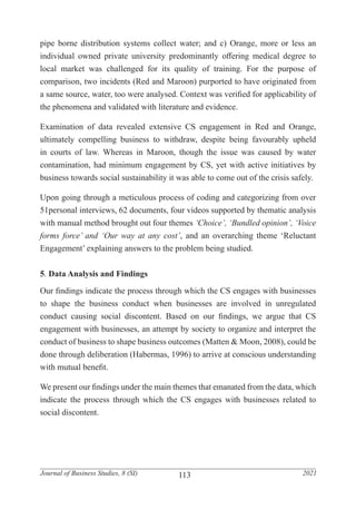 113
Journal of Business Studies, 8 (SI) 2021
pipe borne distribution systems collect water; and c) Orange, more or less an
individual owned private university predominantly offering medical degree to
local market was challenged for its quality of training. For the purpose of
comparison, two incidents (Red and Maroon) purported to have originated from
a same source, water, too were analysed. Context was verified for applicability of
the phenomena and validated with literature and evidence.
Examination of data revealed extensive CS engagement in Red and Orange,
ultimately compelling business to withdraw, despite being favourably upheld
in courts of law. Whereas in Maroon, though the issue was caused by water
contamination, had minimum engagement by CS, yet with active initiatives by
business towards social sustainability it was able to come out of the crisis safely.
Upon going through a meticulous process of coding and categorizing from over
51personal interviews, 62 documents, four videos supported by thematic analysis
with manual method brought out four themes ‘Choice’, ‘Bundled opinion’, ‘Voice
forms force’ and ‘Our way at any cost’, and an overarching theme ‘Reluctant
Engagement’ explaining answers to the problem being studied.
5. Data Analysis and Findings
Our findings indicate the process through which the CS engages with businesses
to shape the business conduct when businesses are involved in unregulated
conduct causing social discontent. Based on our findings, we argue that CS
engagement with businesses, an attempt by society to organize and interpret the
conduct of business to shape business outcomes (Matten & Moon, 2008), could be
done through deliberation (Habermas, 1996) to arrive at conscious understanding
with mutual benefit.
We present our findings under the main themes that emanated from the data, which
indicate the process through which the CS engages with businesses related to
social discontent.
 