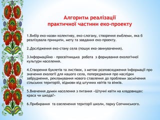 Алгоритм реалізації
практичної частини еко-проекту
1.Вибір еко-назви колективу, еко-слогану, створення емблеми, яка б
реалізувала принципи, мету та завдання еко-проекту.
2.Дослідження еко-стану села (пошук еко-звинувачення).
3.Інформаційно – просвітницька робота з формування екологічної
культури населення.
4.Створення буклетів та листівок, з метою розповсюдження інформації про
значення екології для нашого села, попередження про наслідки
забруднення, рекламування нового ставлення до проблеми засмічення
сільських територій, відмови від штучних квітів та вінків.
5.Вивчення думки населення з питання «Штучні квіти на кладовищах:
краса чи шкода?»
6.Прибирання та озеленення території школи, парку Сопчинського.
 