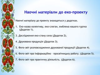 *
Наочні матеріали до еко-проекту
Наочні матеріалу до проекту знаходяться у додатках.
1. Еко-назва колективу, еко-слоган, емблема нашого гуртка
(Додаток 1).
3. Дослідження еко-стану села (Додаток 2).
4. Друкована продукція (Додаток 3).
5. Фото-звіт розповсюдження друкованої продукції (Додаток 4).
6. Фото-звіт про інформаційно – просвітницьку роботу. (Додаток 5).
7. Фото-звіт про практичну діяльність. (Додаток 6).
 