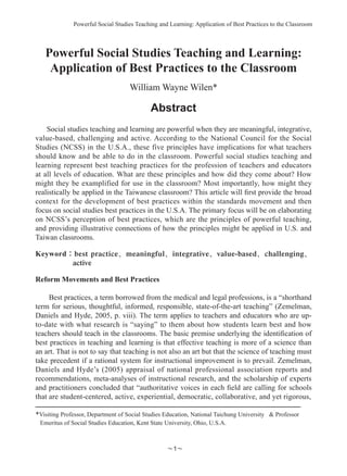Powerful Social Studies Teaching and Learning: Application of Best Practices to the Classroom
～～
Powerful Social Studies Teaching and Learning:
Application of Best Practices to the Classroom
William Wayne Wilen*
Abstract
Social studies teaching and learning are powerful when they are meaningful, integrative,
value-based, challenging and active. According to the National Council for the Social
Studies (NCSS) in the U.S.A., these five principles have implications for what teachers
should know and be able to do in the classroom. Powerful social studies teaching and
learning represent best teaching practices for the profession of teachers and educators
at all levels of education. What are these principles and how did they come about? How
might they be examplified for use in the classroom? Most importantly, how might they
realistically be applied in the Taiwanese classroom? This article will first provide the broad
context for the development of best practices within the standards movement and then
focus on social studies best practices in the U.S.A. The primary focus will be on elaborating
on NCSS’s perception of best practices, which are the principles of powerful teaching,
and providing illustrative connections of how the principles might be applied in U.S. and
Taiwan classrooms.
Keyword：best practice、meaningful、integrative、value-based、challenging、
active
Reform Movements and Best Practices
Best practices, a term borrowed from the medical and legal professions, is a “shorthand
term for serious, thoughtful, informed, responsible, state-of-the-art teaching” (Zemelman,
Daniels and Hyde, 2005, p. viii). The term applies to teachers and educators who are up-
to-date with what research is “saying” to them about how students learn best and how
teachers should teach in the classrooms. The basic premise underlying the identification of
best practices in teaching and learning is that effective teaching is more of a science than
an art. That is not to say that teaching is not also an art but that the science of teaching must
take precedent if a rational system for instructional improvement is to prevail. Zemelman,
Daniels and Hyde’s (2005) appraisal of national professional association reports and
recommendations, meta-analyses of instructional research, and the scholarship of experts
and practitioners concluded that “authoritative voices in each field are calling for schools
that are student-centered, active, experiential, democratic, collaborative, and yet rigorous,
*Visiting Professor, Department of Social Studies Education, National Taichung University  Professor
Emeritus of Social Studies Education, Kent State University, Ohio, U.S.A.
 