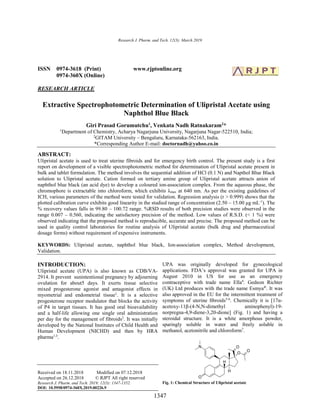 Research J. Pharm. and Tech. 12(3): March 2019
1347
ISSN 0974-3618 (Print) www.rjptonline.org
0974-360X (Online)
RESEARCH ARTICLE
Extractive Spectrophotometric Determination of Ulipristal Acetate using
Naphthol Blue Black
Giri Prasad Gorumutchu1
, Venkata Nadh Ratnakaram2
*
1
Department of Chemistry, Acharya Nagarjuna University, Nagarjuna Nagar-522510, India;
2
GITAM University – Bengaluru, Karnataka-562163, India.
*Corresponding Author E-mail: doctornadh@yahoo.co.in
ABSTRACT:
Ulipristal acetate is used to treat uterine fibroids and for emergency birth control. The present study is a first
report on development of a visible spectrophotometric method for determination of Ulipristal acetate present in
bulk and tablet formulation. The method involves the sequential addition of HCl (0.1 N) and Napthol Blue Black
solution to Ulipristal acetate. Cation formed on tertiary amine group of Ulipristal acetate attracts anion of
naphthol blue black (an acid dye) to develop a coloured ion-association complex. From the aqueous phase, the
chromophore is extractable into chloroform, which exhibits λmax at 640 nm. As per the existing guidelines of
ICH, various parameters of the method were tested for validation. Regression analysis (r > 0.999) shows that the
plotted calibration curve exhibits good linearity in the studied range of concentration (2.50 – 15.00 μg mL-1
). The
% recovery values falls in 99.80 – 100.72 range. %RSD results of both precision studies were observed in the
range 0.007 – 0.560, indicating the satisfactory precision of the method. Low values of R.S.D. (< 1 %) were
observed indicating that the proposed method is reproducible, accurate and precise. The proposed method can be
used in quality control laboratories for routine analysis of Ulipristal acetate (bulk drug and pharmaceutical
dosage forms) without requirement of expensive instruments.
KEYWORDS: Ulipristal acetate, naphthol blue black, Ion-association complex, Method development,
Validation.
INTRODUCTION:
Ulipristal acetate (UPA) is also known as CDB/VA-
2914. It prevent sunintentional pregnancy by adjourning
ovulation for about5 days. It exerts tissue selective
mixed progesterone agonist and antagonist effects in
myometrial and endometrial tissue1
. It is a selective
progesterone receptor modulator that blocks the activity
of P4 in target tissues. It has good oral bioavailability
and a half-life allowing one single oral administration
per day for the management of fibroids2
. It was initially
developed by the National Institutes of Child Health and
Human Development (NICHD) and then by HRA
pharma1,3
.
Received on 18.11.2018 Modified on 07.12.2018
Accepted on 26.12.2018 © RJPT All right reserved
Research J. Pharm. and Tech. 2019; 12(3): 1347-1352.
DOI: 10.5958/0974-360X.2019.00226.9
UPA was originally developed for gynecological
applications. FDA’s approval was granted for UPA in
August 2010 in US for use as an emergency
contraceptive with trade name Ella4
. Gedeon Richter
(UK) Ltd produces with the trade name Esmya®
. It was
also approved in the EU for the intermittent treatment of
symptoms of uterine ﬁbroids5-6
. Chemically it is [17α-
acetoxy-11β-(4-N,N-dimethyl aminophenyl)-19-
norpregna-4,9-diene-3,20-dione] (Fig. 1) and having a
steroidal structure. It is a white amorphous powder,
sparingly soluble in water and freely soluble in
methanol, acetonitrile and chloroform7
.
Fig. 1: Chemical Structure of Ulipristal acetate
 