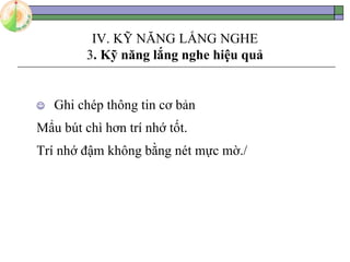 IV. KỸ NĂNG LẮNG NGHE
3. Kỹ năng lắng nghe hiệu quả
 Ghi chép thông tin cơ bản
Mẩu bút chì hơn trí nhớ tốt.
Trí nhớ đậm không bằng nét mực mờ./
 