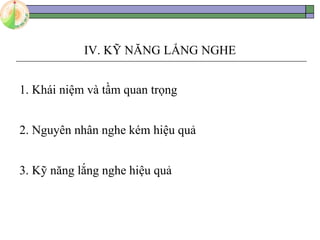 IV. KỸ NĂNG LẮNG NGHE
1. Khái niệm và tầm quan trọng
2. Nguyên nhân nghe kém hiệu quả
3. Kỹ năng lắng nghe hiệu quả
 