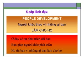 PEOPLE DEVELOPMENT
Người khác theo vì những gì bạn
LÀM CHO HỌ
Ở đây có sự phát triển dài hạn
Bạn giúp người khác phát triển
Họ tin bạn vì những gì bạn làm cho họ
 