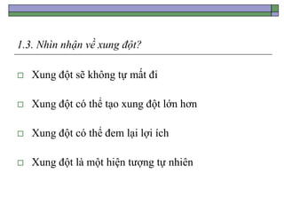 1.3. Nhìn nhận về xung đột?
 Xung đột sẽ không tự mất đi
 Xung đột có thể tạo xung đột lớn hơn
 Xung đột có thể đem lại lợi ích
 Xung đột là một hiện tượng tự nhiên
 