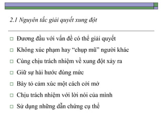 2.1 Nguyên tắc giải quyết xung đột
 Đương đầu với vấn đề có thể giải quyết
 Không xúc phạm hay “chụp mũ” người khác
 Cùng chịu trách nhiệm về xung đột xảy ra
 Giữ sự hài hước đúng mức
 Bày tỏ cảm xúc một cách cởi mở
 Chịu trách nhiệm với lời nói của mình
 Sử dụng những dẫn chứng cụ thể
 