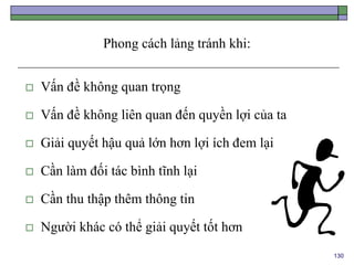 130
Phong cách lảng tránh khi:
 Vấn đề không quan trọng
 Vấn đề không liên quan đến quyền lợi của ta
 Giải quyết hậu quả lớn hơn lợi ích đem lại
 Cần làm đối tác bình tĩnh lại
 Cần thu thập thêm thông tin
 Người khác có thể giải quyết tốt hơn
 