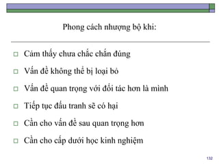 132
Phong cách nhượng bộ khi:
 Cảm thấy chưa chắc chắn đúng
 Vấn đề không thể bị loại bỏ
 Vấn đề quan trọng với đối tác hơn là mình
 Tiếp tục đấu tranh sẽ có hại
 Cần cho vấn đề sau quan trọng hơn
 Cần cho cấp dưới học kinh nghiệm
 