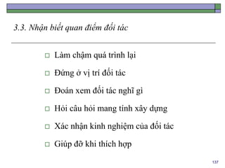 137
3.3. Nhận biết quan điểm đối tác
 Làm chậm quá trình lại
 Đứng ở vị trí đối tác
 Đoán xem đối tác nghĩ gì
 Hỏi câu hỏi mang tính xây dựng
 Xác nhận kinh nghiệm của đối tác
 Giúp đỡ khi thích hợp
 