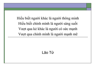 Hiểu biết người khác là người thông minh
Hiểu biết chính mình là người sáng suốt
Vượt qua kẻ khác là người có sức mạnh
Vượt qua chính mình là người mạnh mẽ
Lão Tử
 