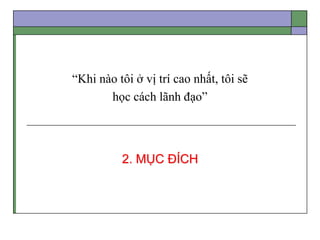 “Khi nào tôi ở vị trí cao nhất, tôi sẽ
học cách lãnh đạo”
2. MỤC ĐÍCH
 