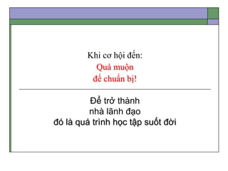 Khi cơ hội đến:
Quá muộn
để chuẩn bị!
Để trở thành
nhà lãnh đạo
đó là quá trình học tập suốt đời
 
